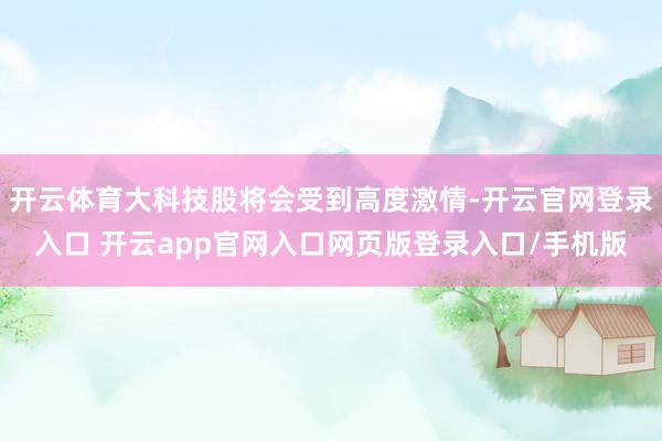 开云体育大科技股将会受到高度激情-开云官网登录入口 开云app官网入口网页版登录入口/手机版