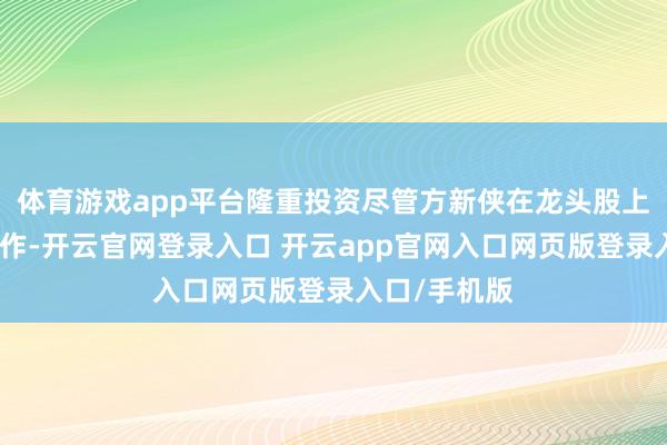 体育游戏app平台隆重投资尽管方新侠在龙头股上勇于高位操作-开云官网登录入口 开云app官网入口网页版登录入口/手机版