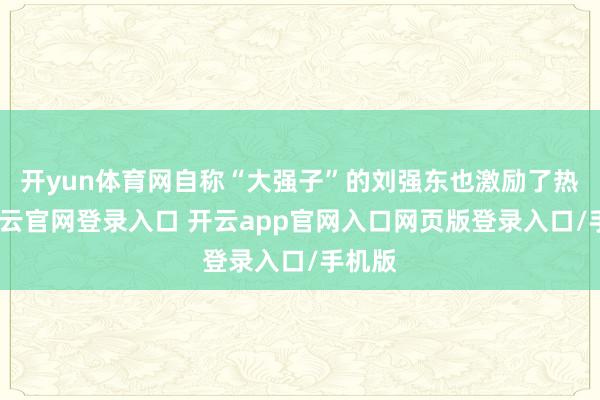 开yun体育网自称“大强子”的刘强东也激励了热议-开云官网登录入口 开云app官网入口网页版登录入口/手机版