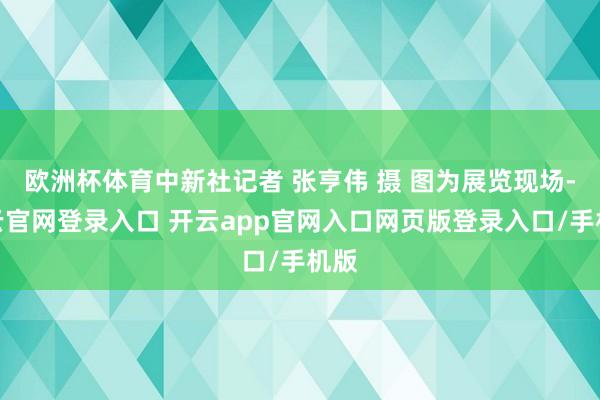 欧洲杯体育中新社记者 张亨伟 摄 图为展览现场-开云官网登录入口 开云app官网入口网页版登录入口/手机版