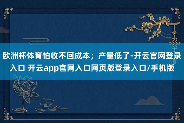 欧洲杯体育怕收不回成本；产量低了-开云官网登录入口 开云app官网入口网页版登录入口/手机版