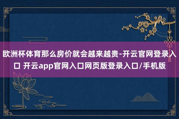 欧洲杯体育那么房价就会越来越贵-开云官网登录入口 开云app官网入口网页版登录入口/手机版