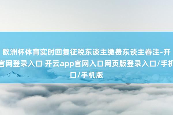 欧洲杯体育实时回复征税东谈主缴费东谈主眷注-开云官网登录入口 开云app官网入口网页版登录入口/手机版