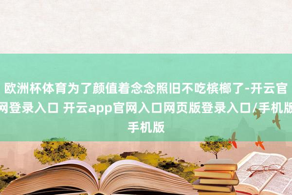 欧洲杯体育为了颜值着念念照旧不吃槟榔了-开云官网登录入口 开云app官网入口网页版登录入口/手机版