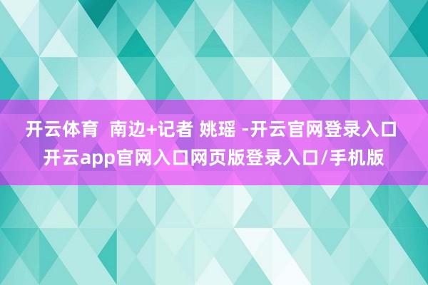 开云体育  南边+记者 姚瑶 -开云官网登录入口 开云app官网入口网页版登录入口/手机版