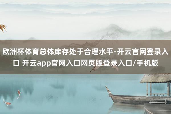 欧洲杯体育总体库存处于合理水平-开云官网登录入口 开云app官网入口网页版登录入口/手机版