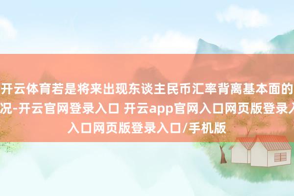 开云体育若是将来出现东谈主民币汇率背离基本面的急涨急跌情况-开云官网登录入口 开云app官网入口网页版登录入口/手机版