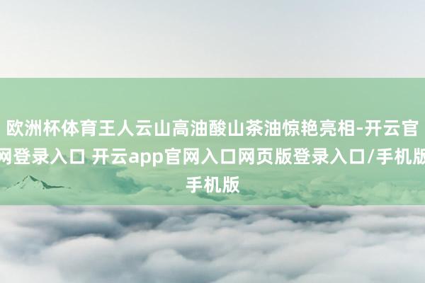欧洲杯体育王人云山高油酸山茶油惊艳亮相-开云官网登录入口 开云app官网入口网页版登录入口/手机版