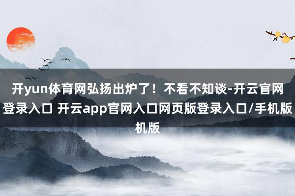 开yun体育网弘扬出炉了！不看不知谈-开云官网登录入口 开云app官网入口网页版登录入口/手机版