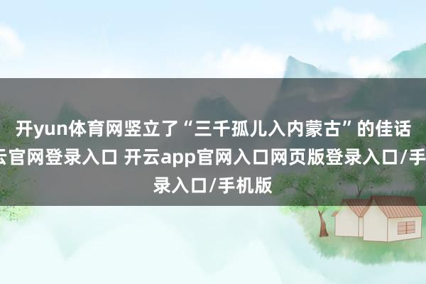 开yun体育网竖立了“三千孤儿入内蒙古”的佳话-开云官网登录入口 开云app官网入口网页版登录入口/手机版