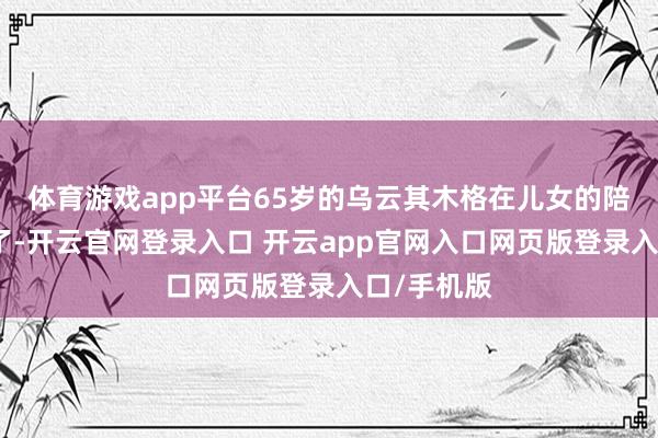 体育游戏app平台65岁的乌云其木格在儿女的陪同下归来了-开云官网登录入口 开云app官网入口网页版登录入口/手机版