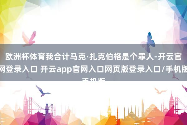 欧洲杯体育我合计马克·扎克伯格是个罪人-开云官网登录入口 开云app官网入口网页版登录入口/手机版