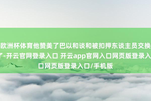 欧洲杯体育他赞美了巴以和谈和被扣押东谈主员交换合同的完了-开云官网登录入口 开云app官网入口网页版登录入口/手机版