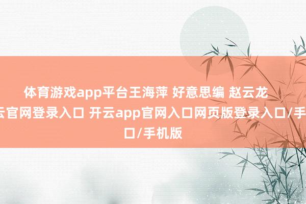 体育游戏app平台王海萍 好意思编 赵云龙    -开云官网登录入口 开云app官网入口网页版登录入口/手机版