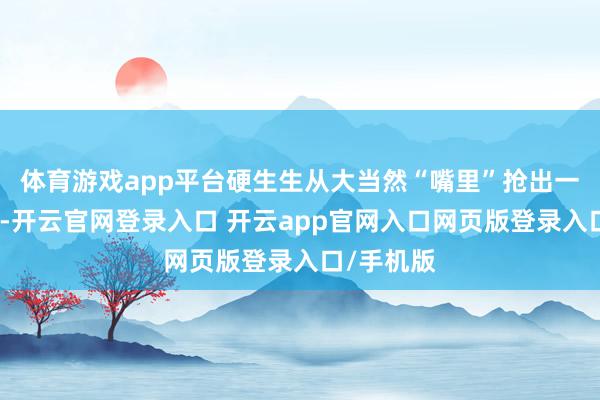 体育游戏app平台硬生生从大当然“嘴里”抢出一条通说念-开云官网登录入口 开云app官网入口网页版登录入口/手机版