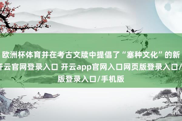 欧洲杯体育并在考古文牍中提倡了“塞种文化”的新意见-开云官网登录入口 开云app官网入口网页版登录入口/手机版