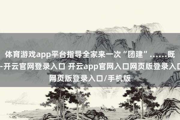体育游戏app平台指导全家来一次“团建”……既体认传统-开云官网登录入口 开云app官网入口网页版登录入口/手机版