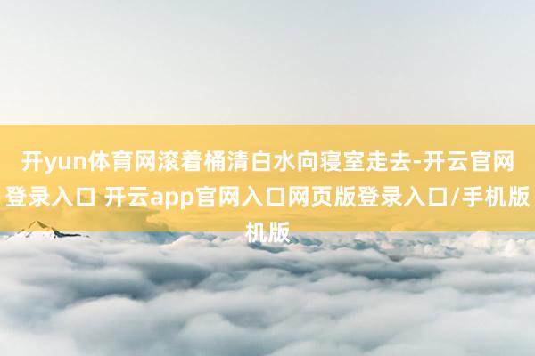 开yun体育网滚着桶清白水向寝室走去-开云官网登录入口 开云app官网入口网页版登录入口/手机版