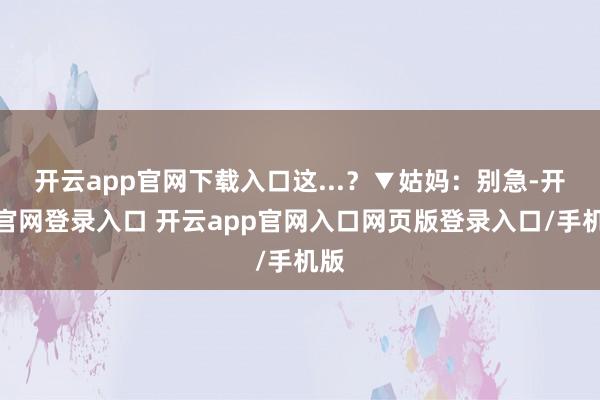 开云app官网下载入口这...？▼姑妈：别急-开云官网登录入口 开云app官网入口网页版登录入口/手机版