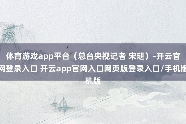 体育游戏app平台（总台央视记者 宋琎）-开云官网登录入口 开云app官网入口网页版登录入口/手机版