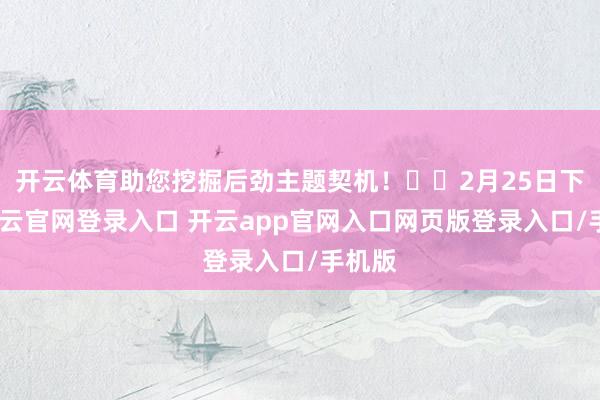 开云体育助您挖掘后劲主题契机！		2月25日下昼-开云官网登录入口 开云app官网入口网页版登录入口/手机版