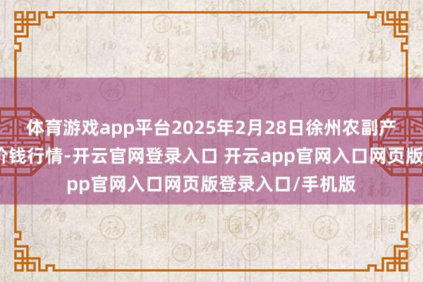体育游戏app平台2025年2月28日徐州农副产物中心批发阛阓价钱行情-开云官网登录入口 开云app官网入口网页版登录入口/手机版