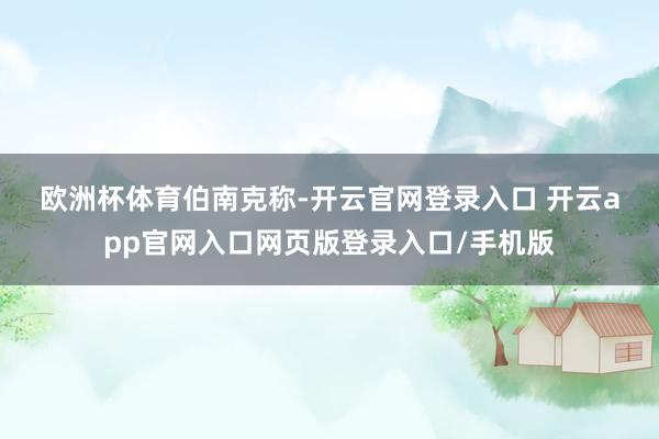 欧洲杯体育　　伯南克称-开云官网登录入口 开云app官网入口网页版登录入口/手机版