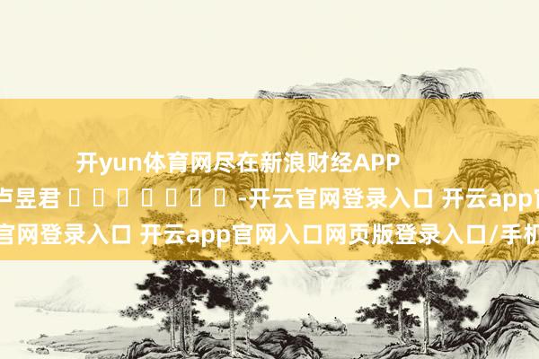 开yun体育网尽在新浪财经APP            						包袱剪辑：卢昱君 							-开云官网登录入口 开云app官网入口网页版登录入口/手机版