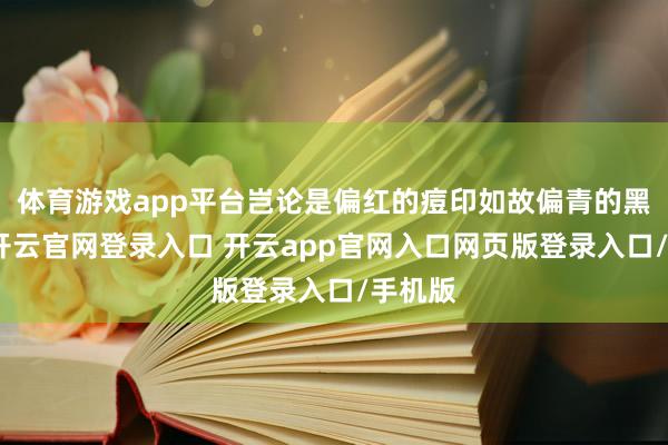 体育游戏app平台岂论是偏红的痘印如故偏青的黑眼圈-开云官网登录入口 开云app官网入口网页版登录入口/手机版