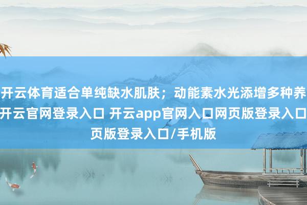 开云体育适合单纯缺水肌肤；动能素水光添增多种养分身分-开云官网登录入口 开云app官网入口网页版登录入口/手机版