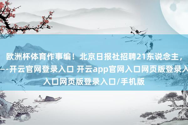 欧洲杯体育作事编！北京日报社招聘21东说念主，这么报名——-开云官网登录入口 开云app官网入口网页版登录入口/手机版