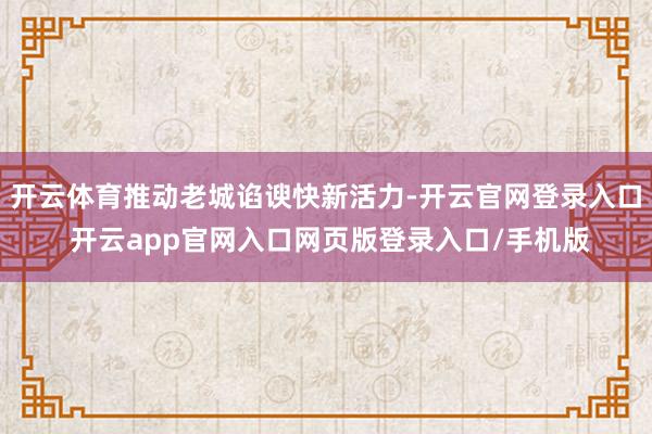 开云体育推动老城谄谀快新活力-开云官网登录入口 开云app官网入口网页版登录入口/手机版