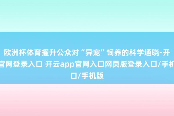 欧洲杯体育擢升公众对“异宠”饲养的科学通晓-开云官网登录入口 开云app官网入口网页版登录入口/手机版