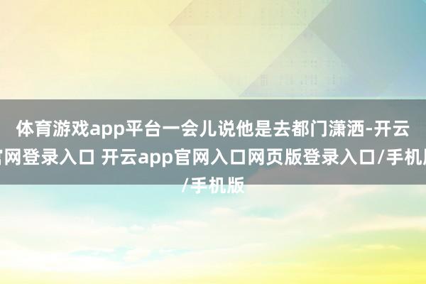 体育游戏app平台一会儿说他是去都门潇洒-开云官网登录入口 开云app官网入口网页版登录入口/手机版
