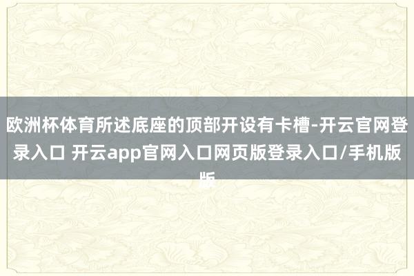 欧洲杯体育所述底座的顶部开设有卡槽-开云官网登录入口 开云app官网入口网页版登录入口/手机版