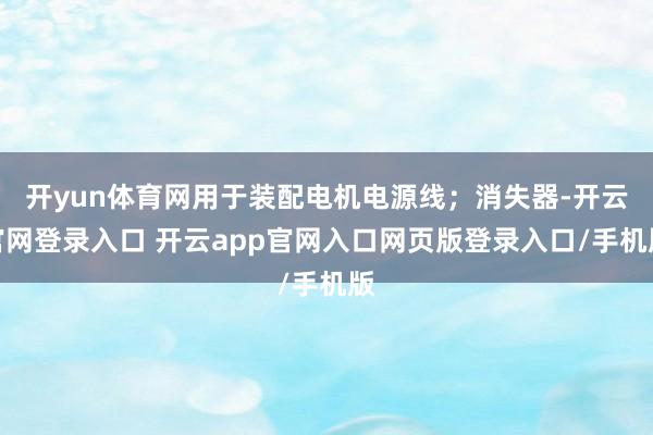 开yun体育网用于装配电机电源线；消失器-开云官网登录入口 开云app官网入口网页版登录入口/手机版