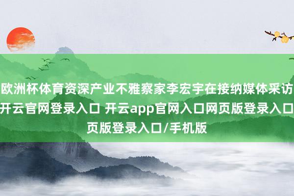 欧洲杯体育资深产业不雅察家李宏宇在接纳媒体采访时指出-开云官网登录入口 开云app官网入口网页版登录入口/手机版