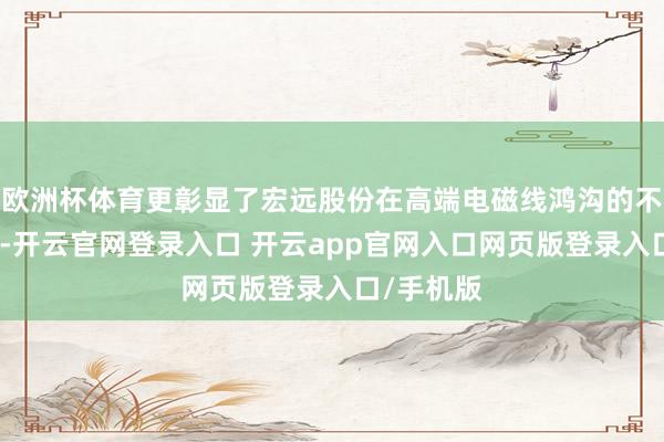 欧洲杯体育更彰显了宏远股份在高端电磁线鸿沟的不能替代性-开云官网登录入口 开云app官网入口网页版登录入口/手机版