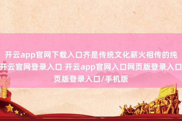 开云app官网下载入口齐是传统文化薪火相传的纯真见证-开云官网登录入口 开云app官网入口网页版登录入口/手机版