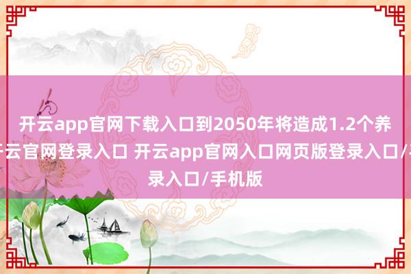 开云app官网下载入口到2050年将造成1.2个养1个-开云官网登录入口 开云app官网入口网页版登录入口/手机版