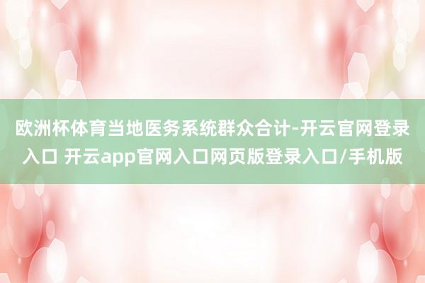 欧洲杯体育　　当地医务系统群众合计-开云官网登录入口 开云app官网入口网页版登录入口/手机版