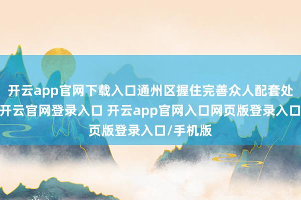 开云app官网下载入口通州区握住完善众人配套处事保险-开云官网登录入口 开云app官网入口网页版登录入口/手机版