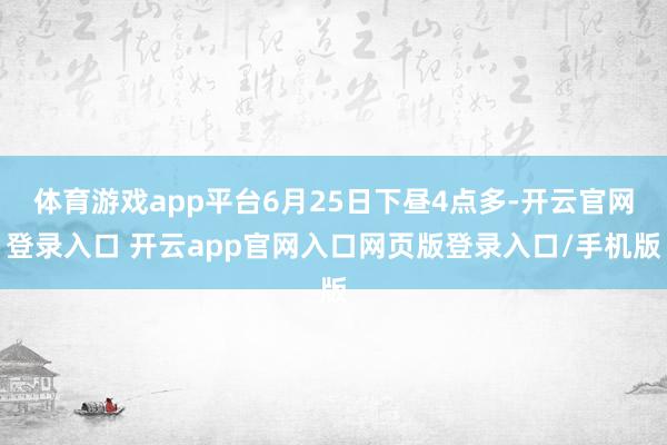 体育游戏app平台6月25日下昼4点多-开云官网登录入口 开云app官网入口网页版登录入口/手机版