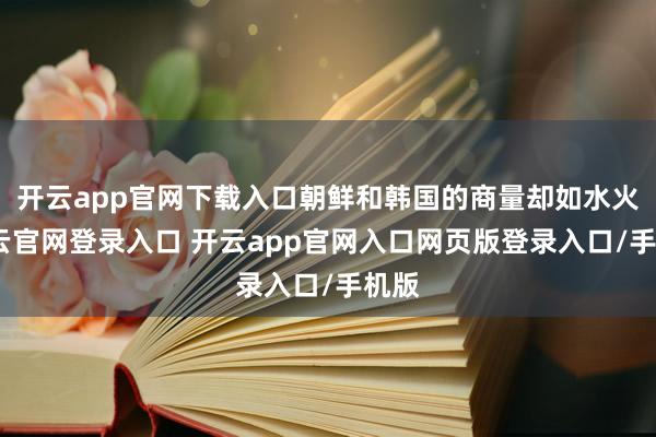 开云app官网下载入口朝鲜和韩国的商量却如水火-开云官网登录入口 开云app官网入口网页版登录入口/手机版