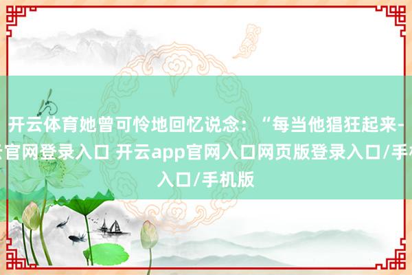 开云体育她曾可怜地回忆说念：“每当他猖狂起来-开云官网登录入口 开云app官网入口网页版登录入口/手机版