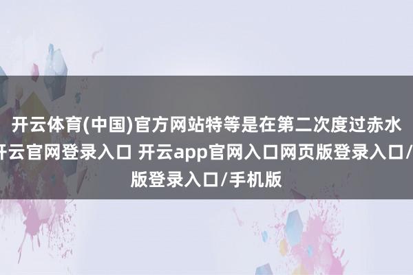开云体育(中国)官方网站特等是在第二次度过赤水河后-开云官网登录入口 开云app官网入口网页版登录入口/手机版