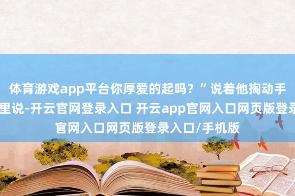 体育游戏app平台你厚爱的起吗？”说着他掏动手机：”对着这里说-开云官网登录入口 开云app官网入口网页版登录入口/手机版