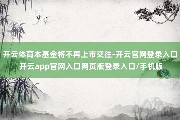 开云体育本基金将不再上市交往-开云官网登录入口 开云app官网入口网页版登录入口/手机版