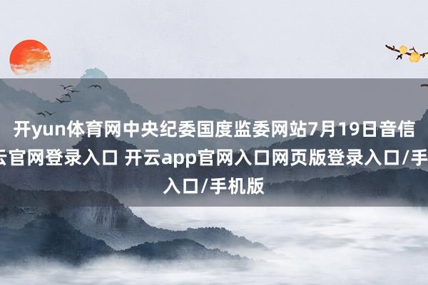 开yun体育网中央纪委国度监委网站7月19日音信-开云官网登录入口 开云app官网入口网页版登录入口/手机版