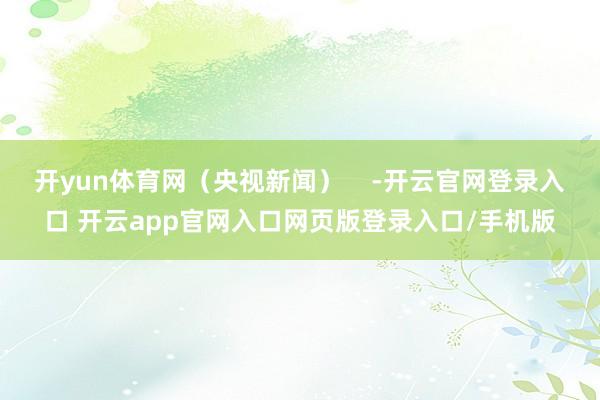 开yun体育网（央视新闻）    -开云官网登录入口 开云app官网入口网页版登录入口/手机版